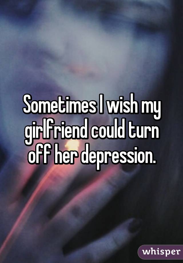 Sometimes I wish my girlfriend could turn off her depression.