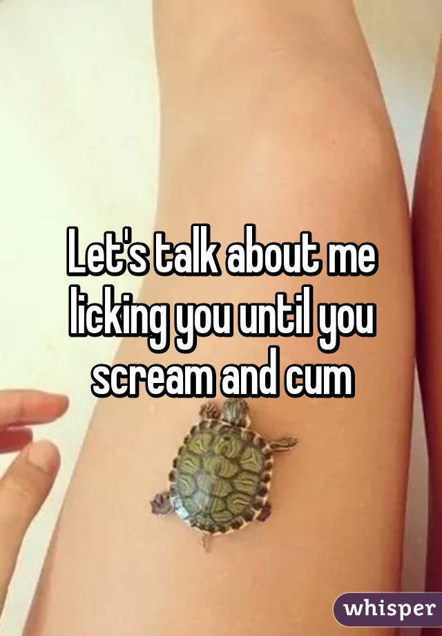 Let's talk about me licking you until you scream and cum