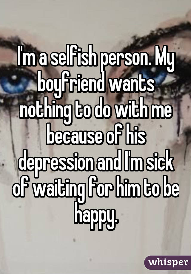 I'm a selfish person. My boyfriend wants nothing to do with me because of his depression and I'm sick of waiting for him to be happy.