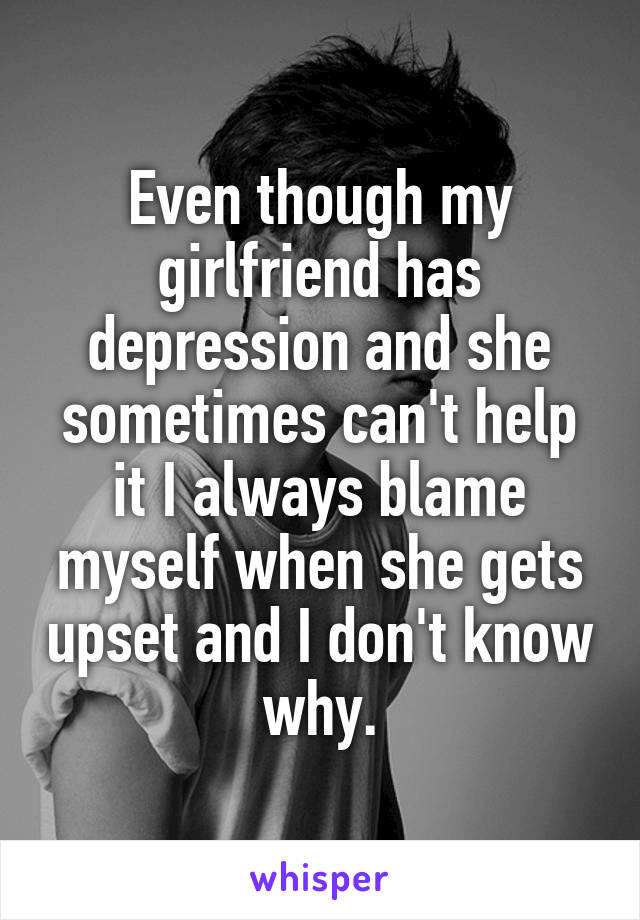 Even though my girlfriend has depression and she sometimes can't help it I always blame myself when she gets upset and I don't know why.