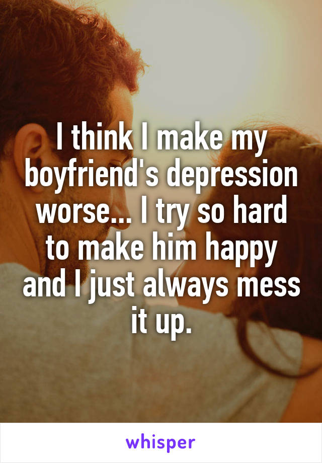 I think I make my boyfriend's depression worse... I try so hard to make him happy and I just always mess it up.