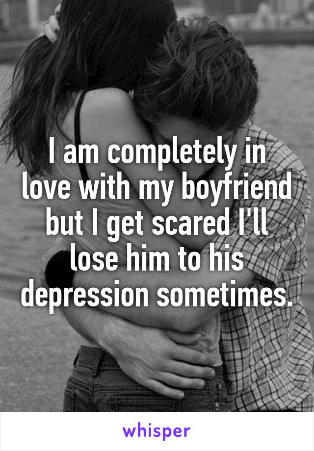I am completely in love with my boyfriend but I get scared I'll lose him to his depression sometimes.