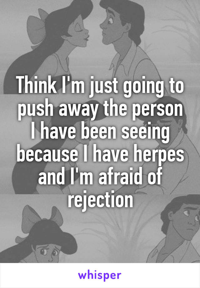 Think I'm just going to push away the person I have been seeing because I have herpes and I'm afraid of rejection