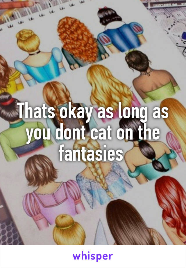 Thats okay as long as you dont cat on the fantasies 