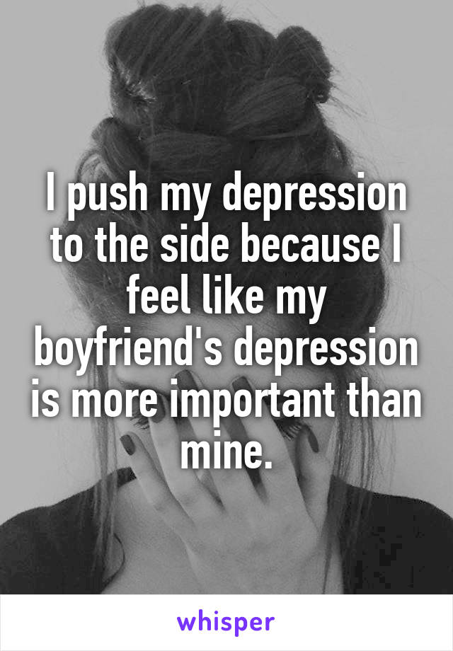 I push my depression to the side because I feel like my boyfriend's depression is more important than mine.