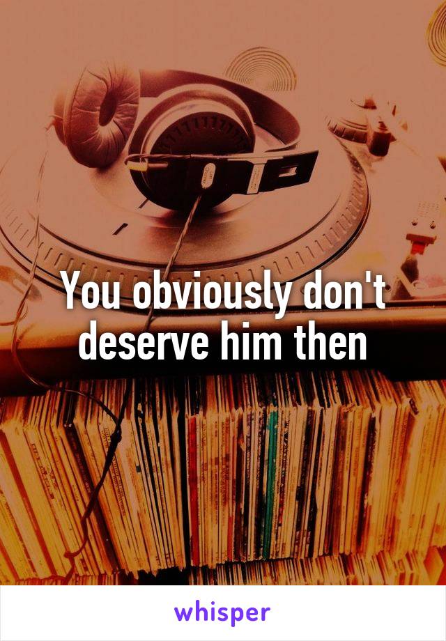 You obviously don't deserve him then