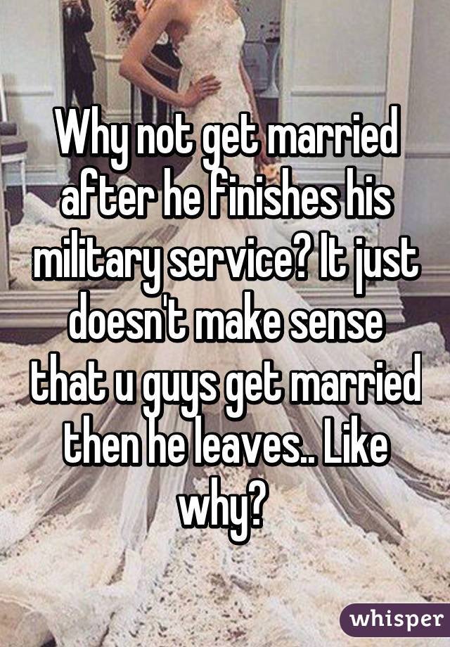 Why not get married after he finishes his military service? It just doesn't make sense that u guys get married then he leaves.. Like why? 