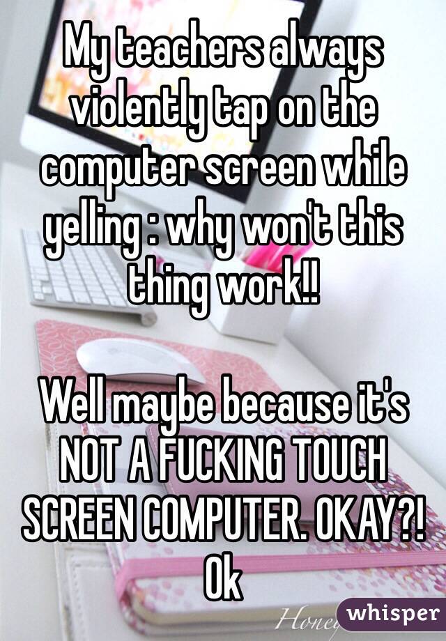 My teachers always violently tap on the computer screen while yelling : why won't this thing work!!

Well maybe because it's NOT A FUCKING TOUCH SCREEN COMPUTER. OKAY?! Ok