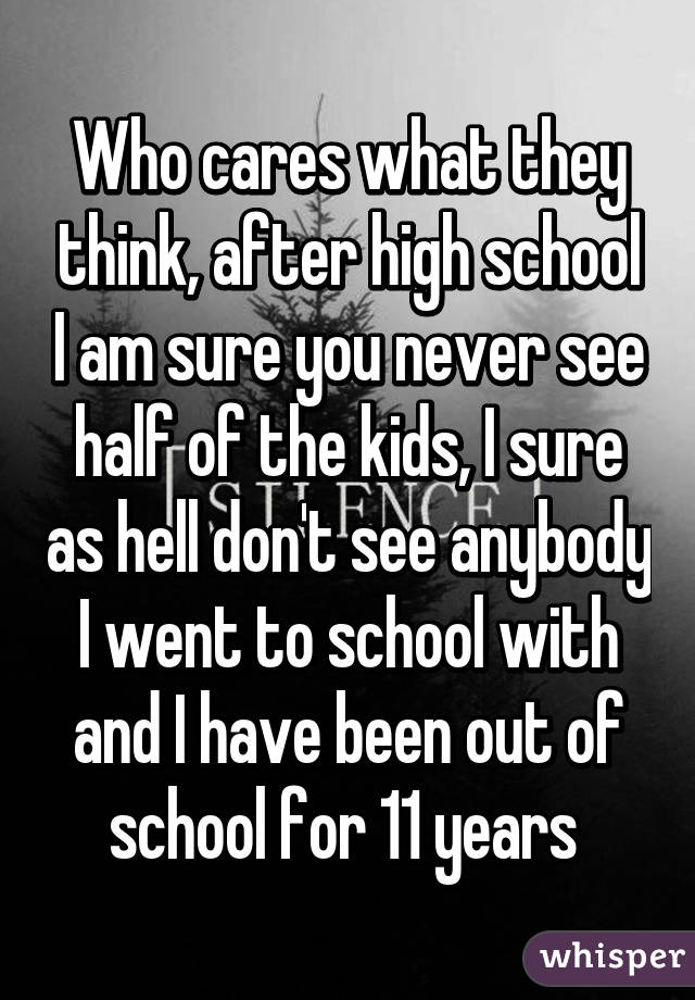 Who cares what they think, after high school I am sure you never see half of the kids, I sure as hell don't see anybody I went to school with and I have been out of school for 11 years 