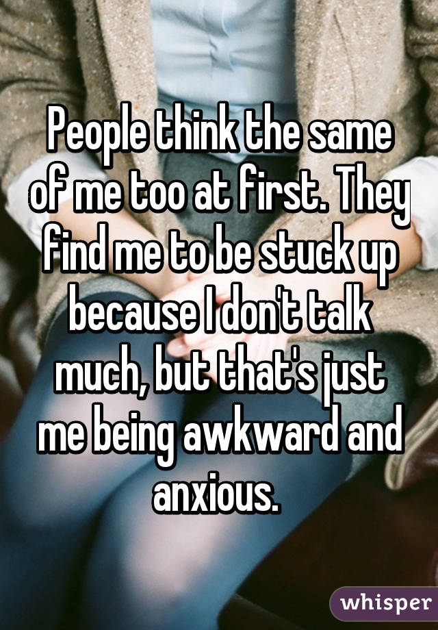 People think the same of me too at first. They find me to be stuck up because I don't talk much, but that's just me being awkward and anxious. 