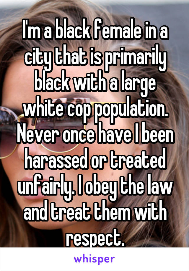 I'm a black female in a city that is primarily black with a large white cop population. Never once have I been harassed or treated unfairly. I obey the law and treat them with respect.