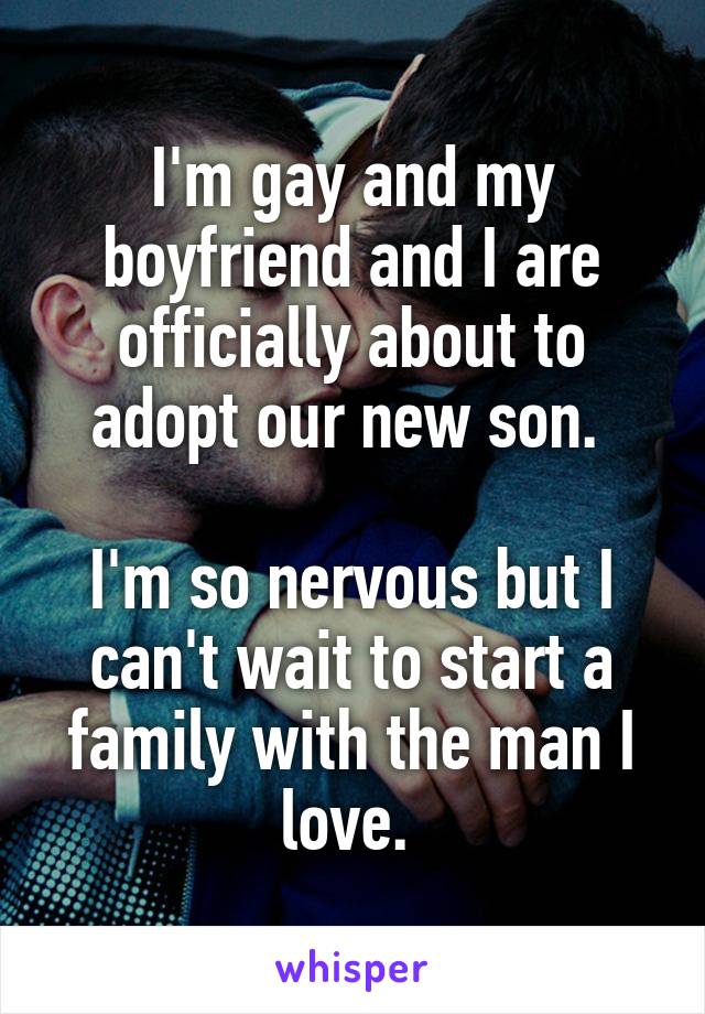 I'm gay and my boyfriend and I are officially about to adopt our new son. 

I'm so nervous but I can't wait to start a family with the man I love. 