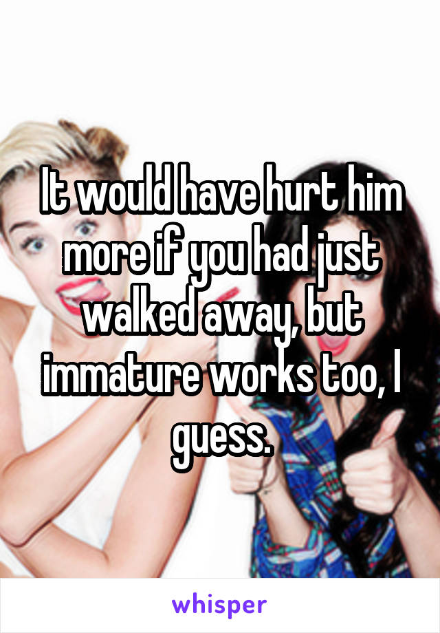 It would have hurt him more if you had just walked away, but immature works too, I guess.