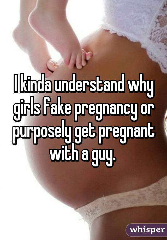 I kinda understand why girls fake pregnancy or purposely get pregnant with a guy. 