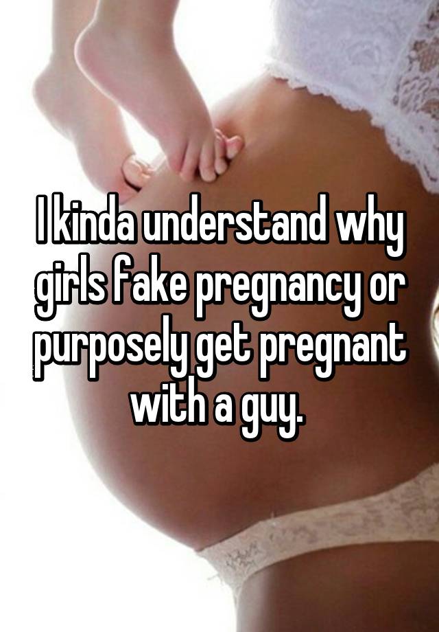 I kinda understand why girls fake pregnancy or purposely get pregnant with a guy. 