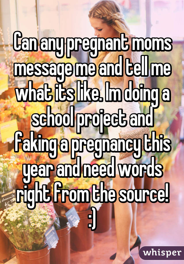 Can any pregnant moms message me and tell me what its like. Im doing a school project and faking a pregnancy this year and need words right from the source! :)