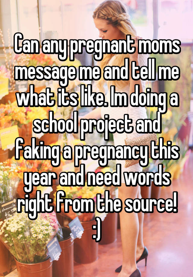 Can any pregnant moms message me and tell me what its like. Im doing a school project and faking a pregnancy this year and need words right from the source! :)