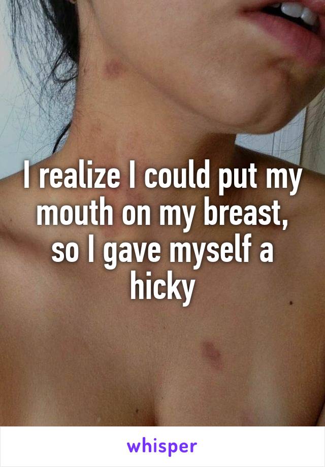 I realize I could put my mouth on my breast, so I gave myself a hicky