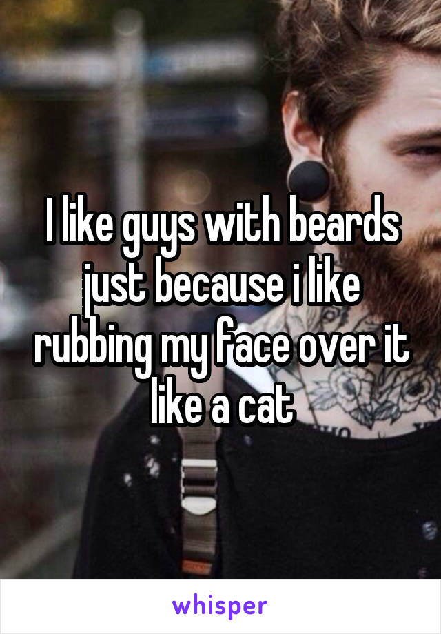 I like guys with beards just because i like rubbing my face over it like a cat