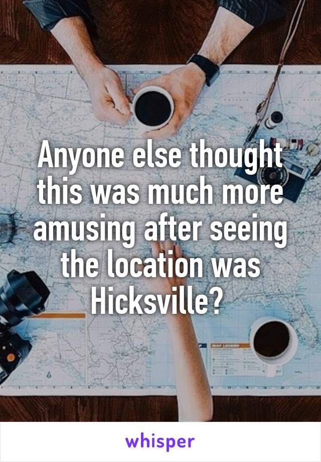 Anyone else thought this was much more amusing after seeing the location was Hicksville? 