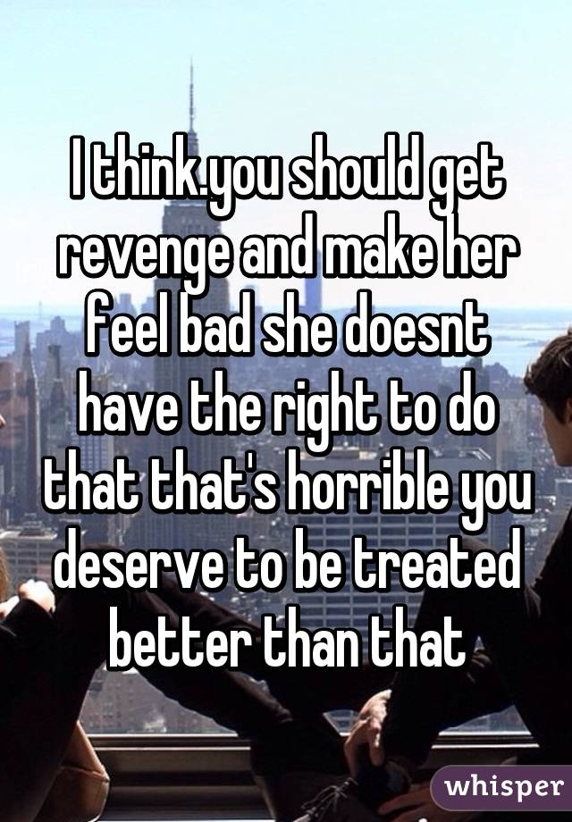 I think.you should get revenge and make her feel bad she doesnt have the right to do that that's horrible you deserve to be treated better than that