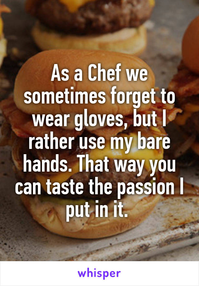 As a Chef we sometimes forget to wear gloves, but I rather use my bare hands. That way you can taste the passion I put in it. 