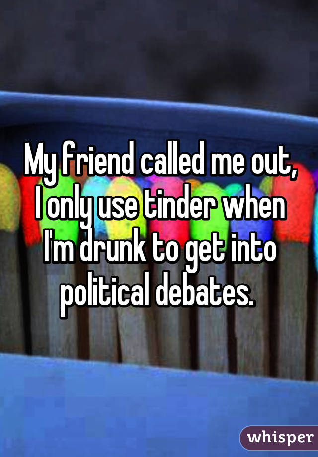 My friend called me out, I only use tinder when I'm drunk to get into political debates. 