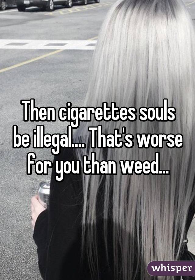 Then cigarettes souls be illegal.... That's worse for you than weed...