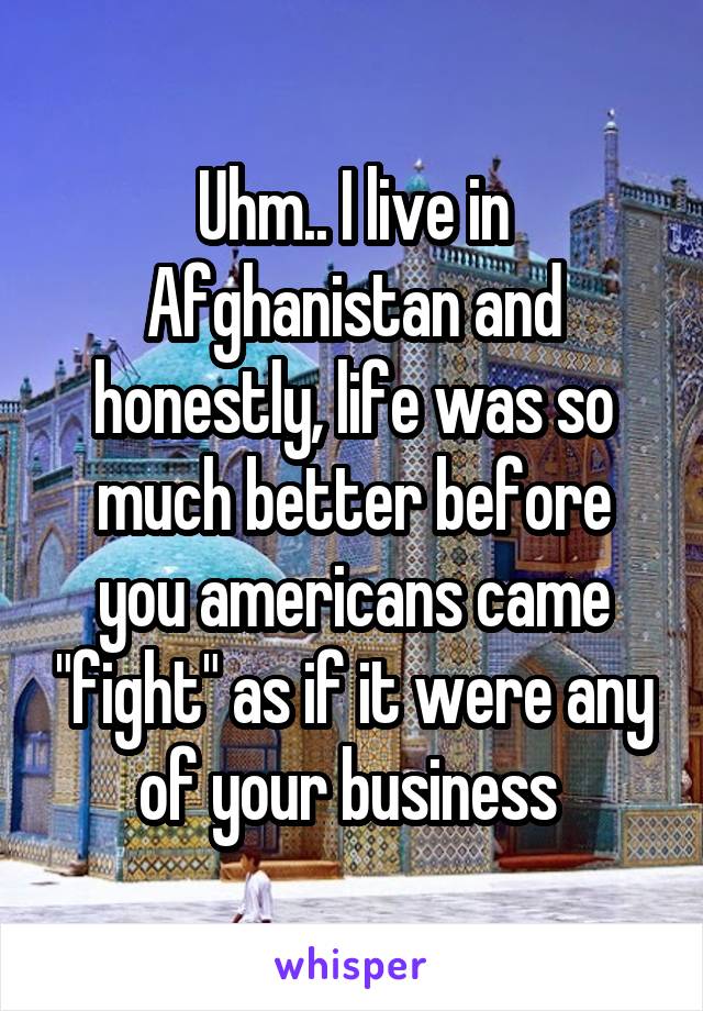 Uhm.. I live in Afghanistan and honestly, life was so much better before you americans came "fight" as if it were any of your business 