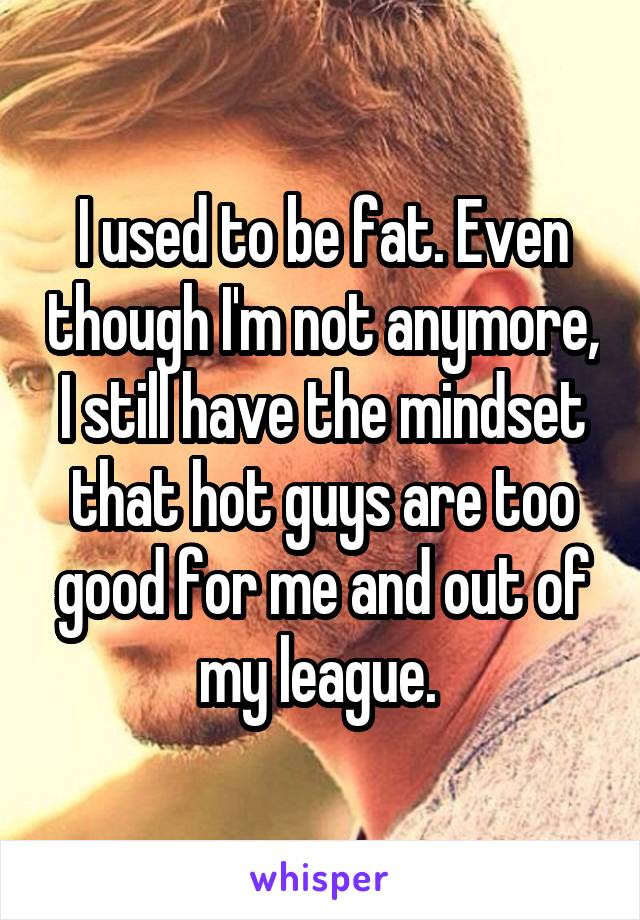I used to be fat. Even though I'm not anymore, I still have the mindset that hot guys are too good for me and out of my league. 