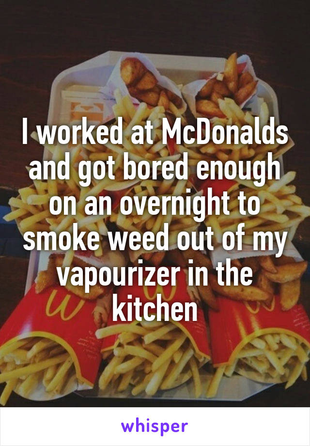 I worked at McDonalds and got bored enough on an overnight to smoke weed out of my vapourizer in the kitchen