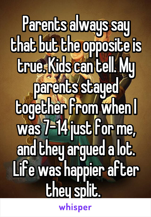 Parents always say that but the opposite is true. Kids can tell. My parents stayed together from when I was 7-14 just for me, and they argued a lot. Life was happier after they split.  