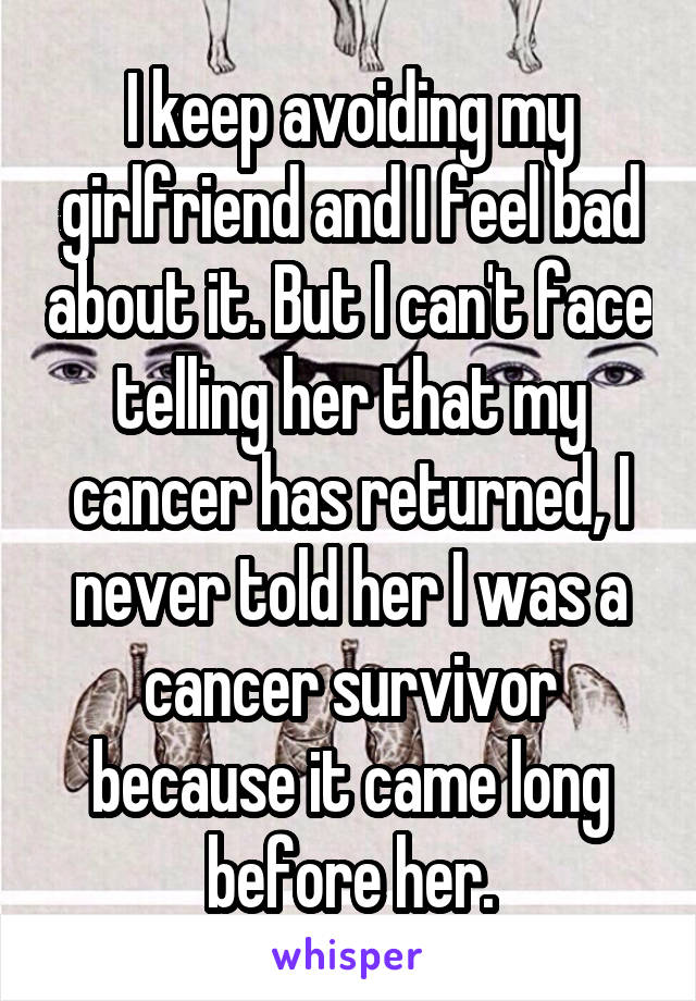 I keep avoiding my girlfriend and I feel bad about it. But I can't face telling her that my cancer has returned, I never told her I was a cancer survivor because it came long before her.