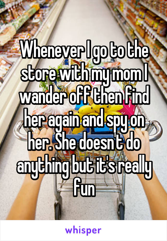 Whenever I go to the store with my mom I wander off then find her again and spy on her. She doesn't do anything but it's really fun