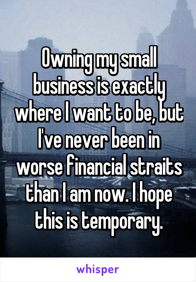 Owning my small business is exactly where I want to be, but I've never been in worse financial straits than I am now. I hope this is temporary.
