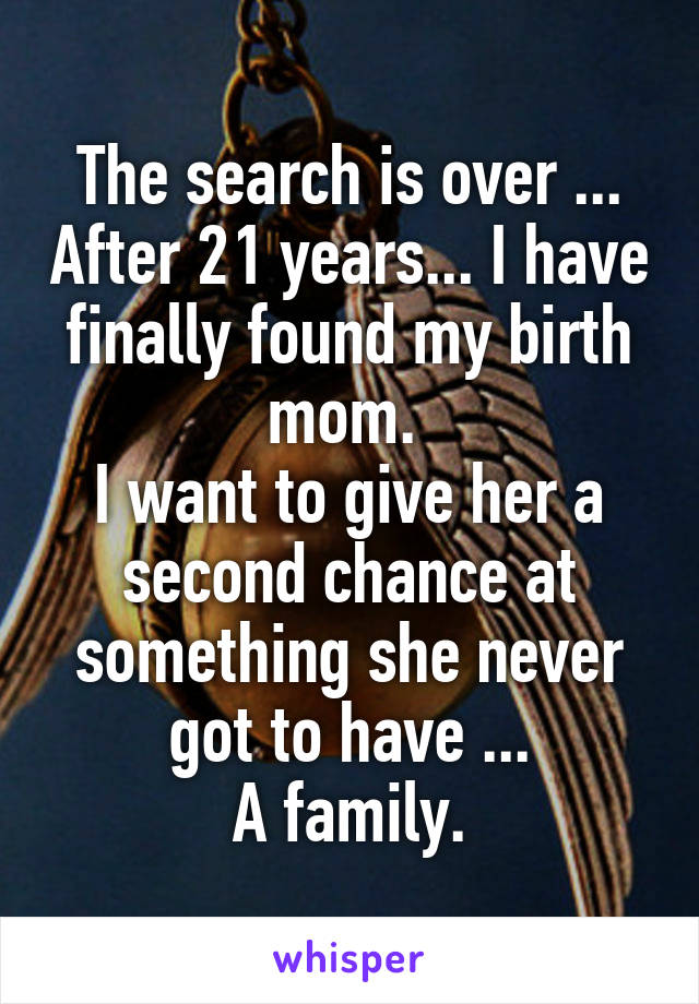 The search is over ... After 21 years... I have finally found my birth mom. 
I want to give her a second chance at something she never got to have ...
A family.