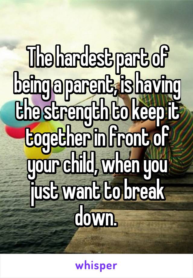 The hardest part of being a parent, is having the strength to keep it together in front of your child, when you just want to break down. 