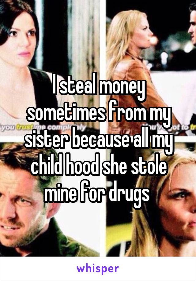 I steal money sometimes from my sister because all my child hood she stole mine for drugs 