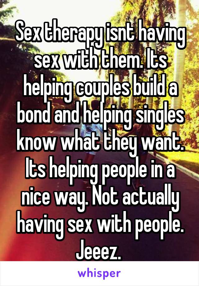 Sex therapy isnt having sex with them. Its helping couples build a bond and helping singles know what they want. Its helping people in a nice way. Not actually having sex with people. Jeeez. 