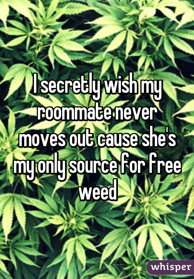 I secretly wish my roommate never moves out cause she's my only source for free weed
