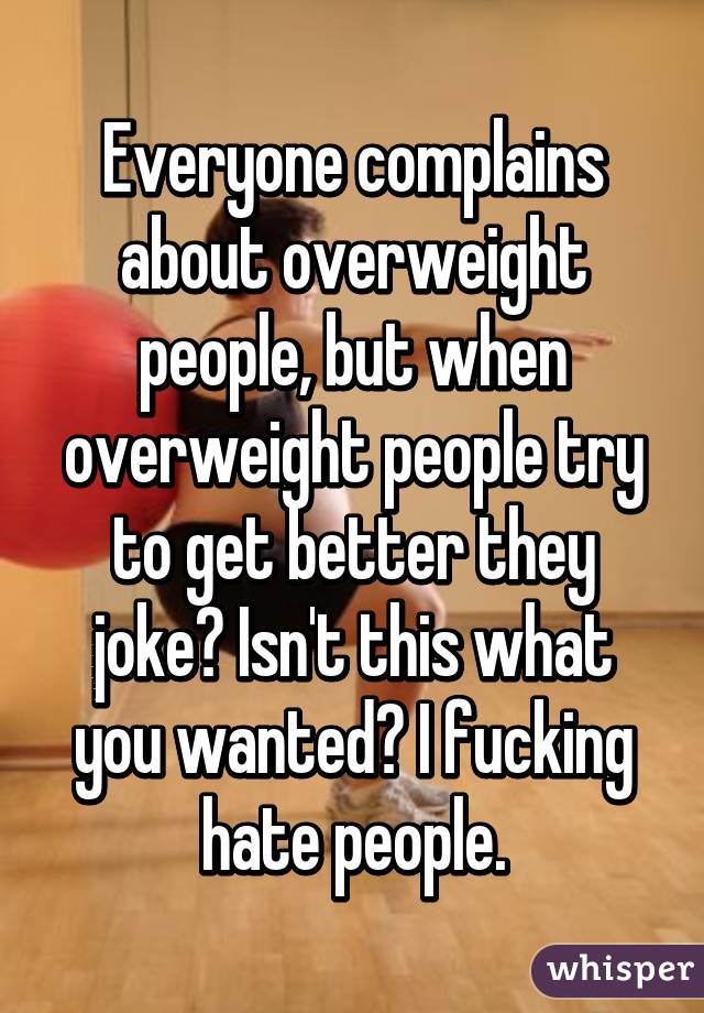 Everyone complains about overweight people, but when overweight people try to get better they joke? Isn't this what you wanted? I fucking hate people.