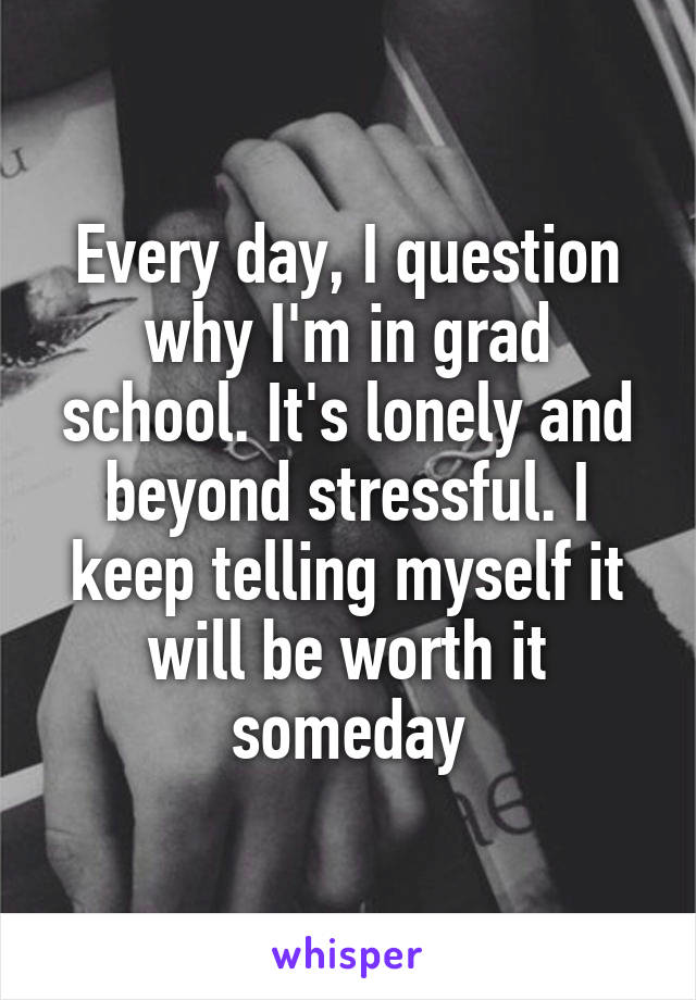 Every day, I question why I'm in grad school. It's lonely and beyond stressful. I keep telling myself it will be worth it someday