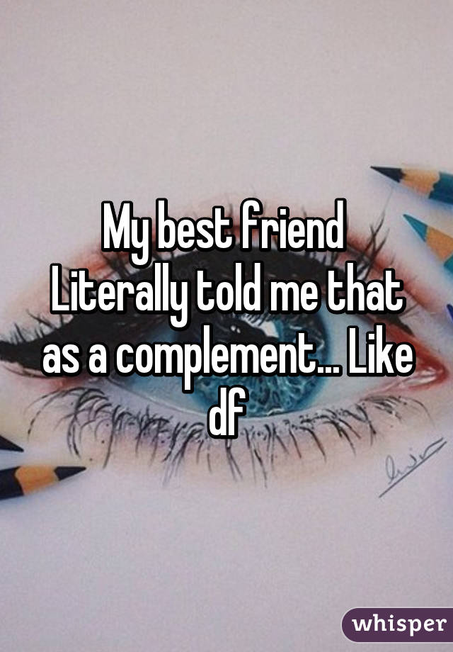 My best friend 
Literally told me that as a complement... Like df