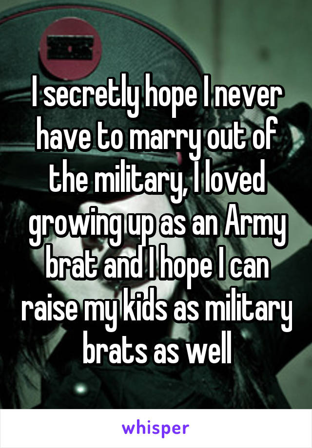 I secretly hope I never have to marry out of the military, I loved growing up as an Army brat and I hope I can raise my kids as military brats as well