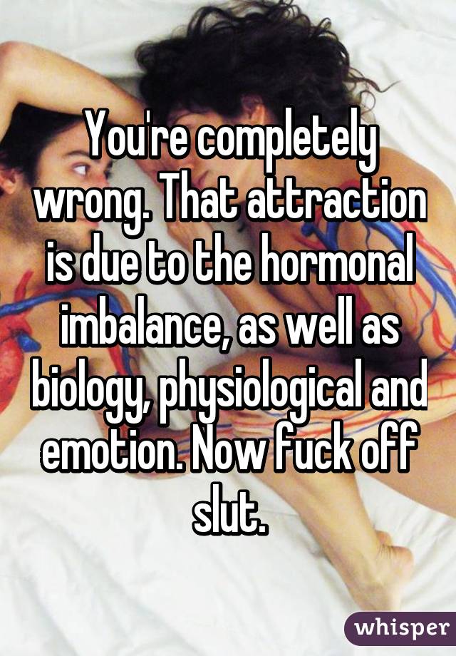 You're completely wrong. That attraction is due to the hormonal imbalance, as well as biology, physiological and emotion. Now fuck off slut.