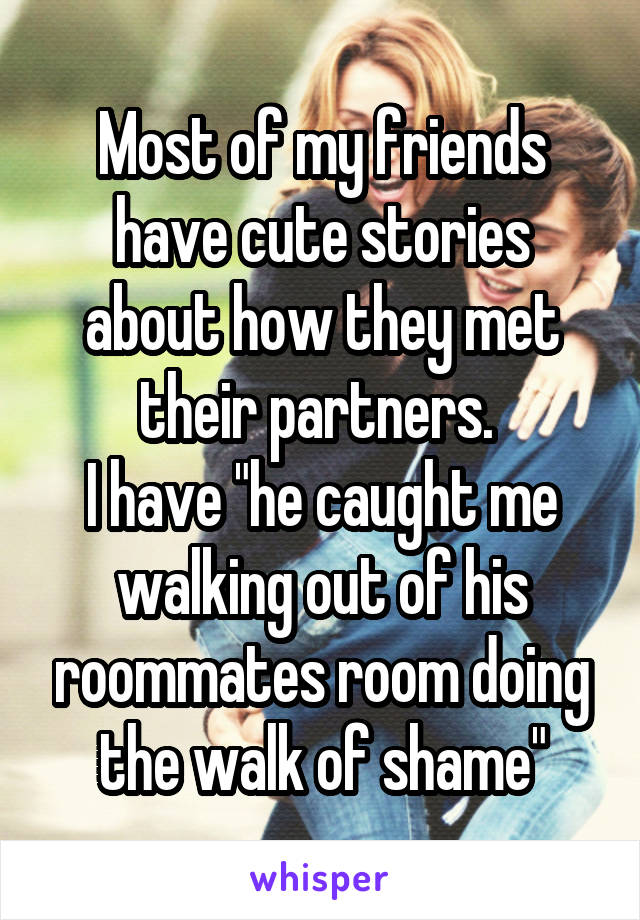 Most of my friends have cute stories about how they met their partners. 
I have "he caught me walking out of his roommates room doing the walk of shame"