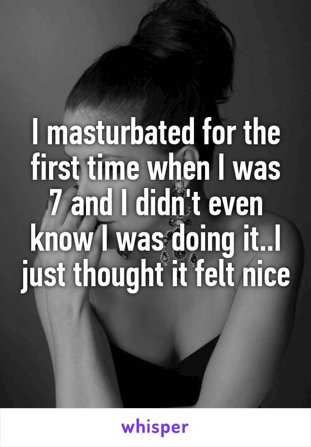 I masturbated for the first time when I was 7 and I didn't even know I was doing it..I just thought it felt nice 