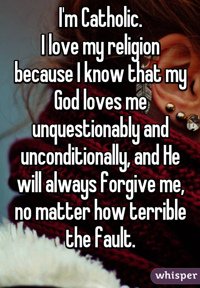 I'm Catholic.
I love my religion because I know that my God loves me unquestionably and unconditionally, and He will always forgive me, no matter how terrible the fault.
