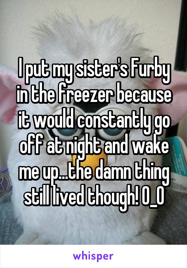 I put my sister's Furby in the freezer because it would constantly go off at night and wake me up...the damn thing still lived though! O_O