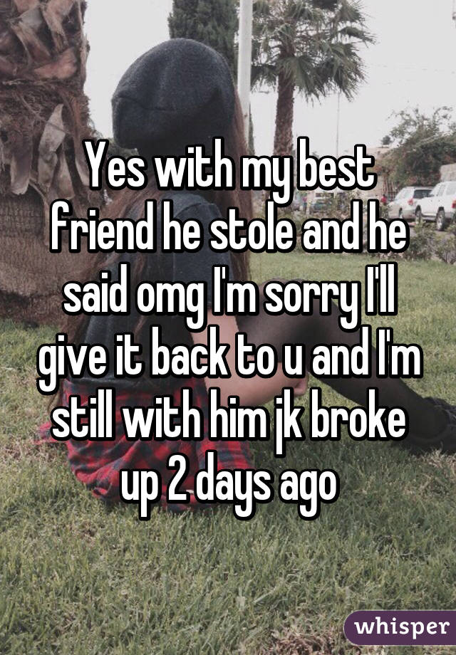 Yes with my best friend he stole and he said omg I'm sorry I'll give it back to u and I'm still with him jk broke up 2 days ago